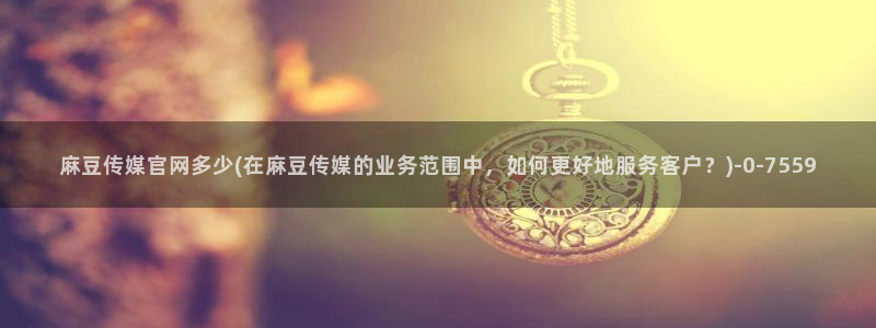 麻豆视频专区资源：麻豆传媒官网多少(在麻豆传媒的业务范围中，如何更好地服务客户？)